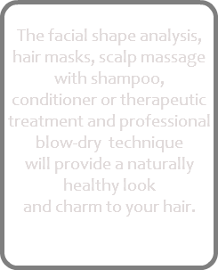 
The facial shape analysis, hair masks, scalp massage with shampoo, conditioner or therapeutic treatment and professional blow-dry technique will provide a naturally healthy look and charm to your hair.