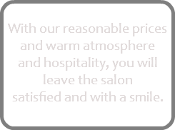
With our reasonable prices and warm atmosphere and hospitality, you will leave the salon satisfied and with a smile. 